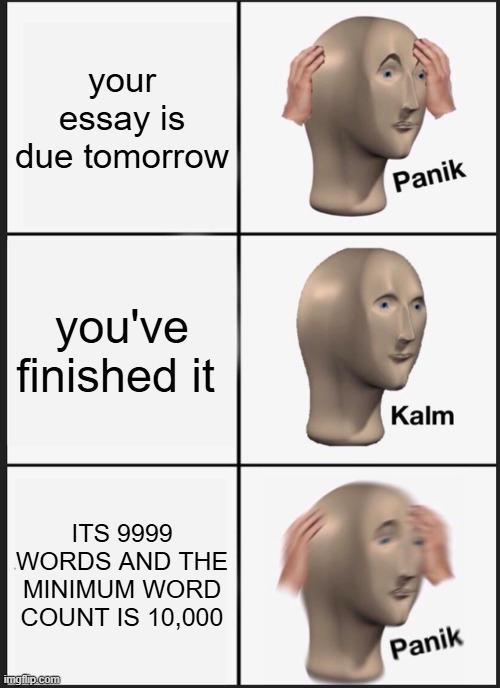 essays | your essay is due tomorrow; you've finished it; ITS 9999 WORDS AND THE MINIMUM WORD COUNT IS 10,000 | image tagged in memes,panik kalm panik,school | made w/ Imgflip meme maker