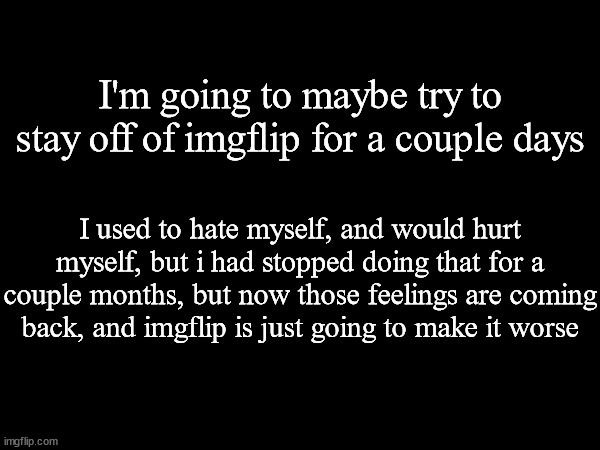 See y'all later. | I'm going to maybe try to stay off of imgflip for a couple days; I used to hate myself, and would hurt myself, but i had stopped doing that for a couple months, but now those feelings are coming back, and imgflip is just going to make it worse | made w/ Imgflip meme maker