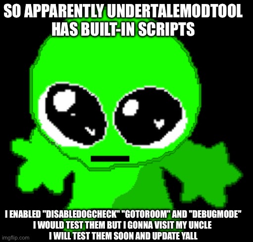 e | SO APPARENTLY UNDERTALEMODTOOL HAS BUILT-IN SCRIPTS; I ENABLED "DISABLEDOGCHECK" "GOTOROOM" AND "DEBUGMODE"
I WOULD TEST THEM BUT I GONNA VISIT MY UNCLE 
I WILL TEST THEM SOON AND UPDATE YALL | image tagged in creature goober | made w/ Imgflip meme maker
