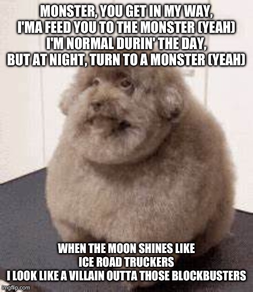 Does this count? | MONSTER, YOU GET IN MY WAY, I'MA FEED YOU TO THE MONSTER (YEAH)
I'M NORMAL DURIN' THE DAY, BUT AT NIGHT, TURN TO A MONSTER (YEAH); WHEN THE MOON SHINES LIKE ICE ROAD TRUCKERS
I LOOK LIKE A VILLAIN OUTTA THOSE BLOCKBUSTERS | image tagged in scoobert dog | made w/ Imgflip meme maker