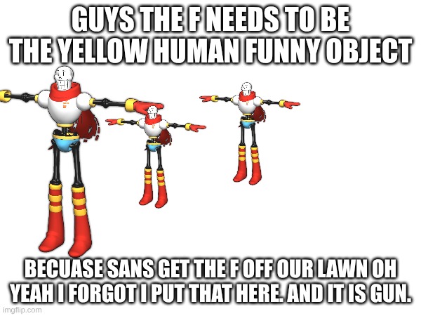 GUYS THE F NEEDS TO BE THE YELLOW HUMAN FUNNY OBJECT; BECUASE SANS GET THE F OFF OUR LAWN OH YEAH I FORGOT I PUT THAT HERE. AND IT IS GUN. | made w/ Imgflip meme maker
