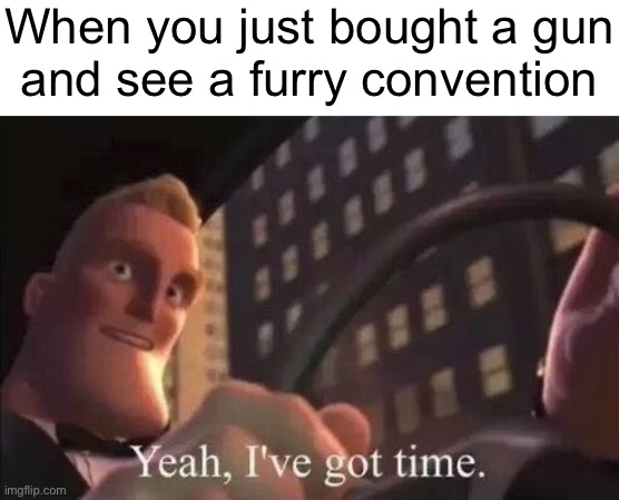 I miss when it was cool to make these memes | When you just bought a gun
and see a furry convention | image tagged in yeah i've got time | made w/ Imgflip meme maker