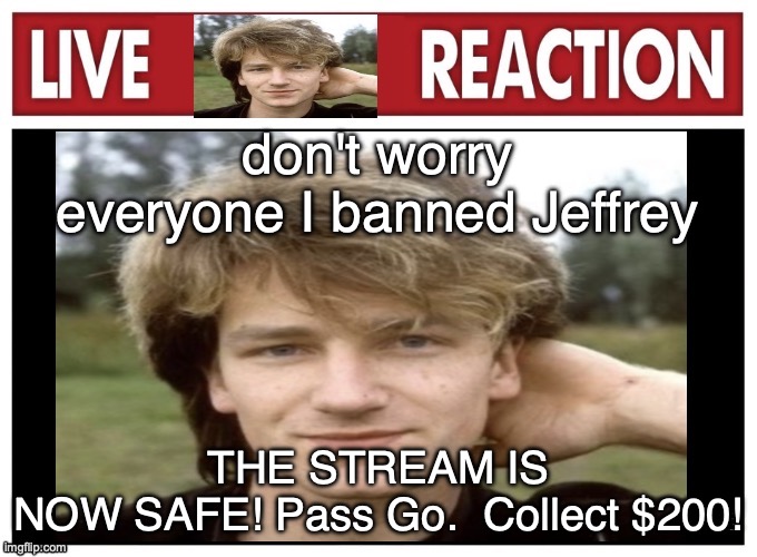 live Bono reaction | don't worry everyone I banned Jeffrey; THE STREAM IS NOW SAFE! Pass Go.  Collect $200! | image tagged in live bono reaction | made w/ Imgflip meme maker
