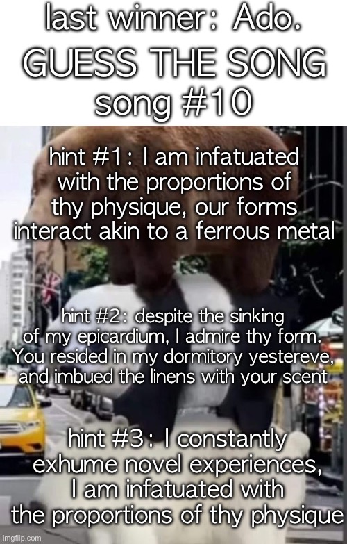 check https://imgflip.com/i/9zsris for hints about the theme days | last winner: Ado. GUESS THE SONG; song #10; hint #1: I am infatuated with the proportions of thy physique, our forms interact akin to a ferrous metal; hint #2: despite the sinking of my epicardium, I admire thy form. You resided in my dormitory yestereve,
and imbued the linens with your scent; hint #3: I constantly exhume novel experiences, I am infatuated with the proportions of thy physique | image tagged in saucegiver's guess the song temp | made w/ Imgflip meme maker