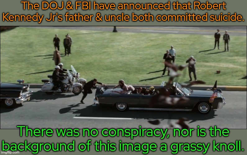 A minute of footage has gone missing from the Zapruder film. | The DOJ & FBI have announced that Robert Kennedy Jr's father & uncle both committed suicide. There was no conspiracy, nor is the background of this image a grassy knoll. | image tagged in kennedy assassination dallas,jeffrey epstein,cover up,government corruption,dishonest donald,deception | made w/ Imgflip meme maker