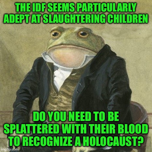 Gentlemen, it is with great pleasure to inform you that | THE IDF SEEMS PARTICULARLY ADEPT AT SLAUGHTERING CHILDREN; DO YOU NEED TO BE SPLATTERED WITH THEIR BLOOD TO RECOGNIZE A HOLOCAUST? | image tagged in gentlemen it is with great pleasure to inform you that | made w/ Imgflip meme maker