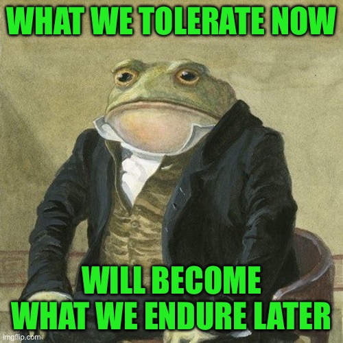 Gentlemen, it is with great pleasure to inform you that | WHAT WE TOLERATE NOW; WILL BECOME WHAT WE ENDURE LATER | image tagged in gentlemen it is with great pleasure to inform you that | made w/ Imgflip meme maker