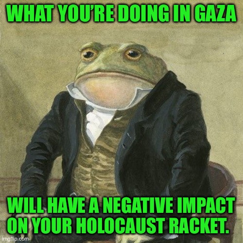 Gentlemen, it is with great pleasure to inform you that | WHAT YOU’RE DOING IN GAZA; WILL HAVE A NEGATIVE IMPACT ON YOUR HOLOCAUST RACKET. | image tagged in gentlemen it is with great pleasure to inform you that | made w/ Imgflip meme maker