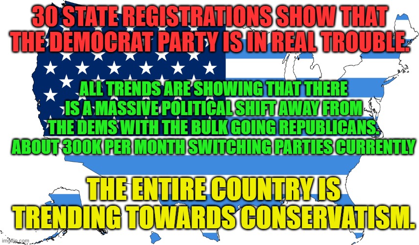 Anti-Trump/Anti-MAGA American Opposition flag map | 30 STATE REGISTRATIONS SHOW THAT THE DEMOCRAT PARTY IS IN REAL TROUBLE. ALL TRENDS ARE SHOWING THAT THERE IS A MASSIVE POLITICAL SHIFT AWAY FROM THE DEMS WITH THE BULK GOING REPUBLICANS. ABOUT 300K PER MONTH SWITCHING PARTIES CURRENTLY; THE ENTIRE COUNTRY IS TRENDING TOWARDS CONSERVATISM. | image tagged in anti-trump/anti-maga american opposition flag map | made w/ Imgflip meme maker