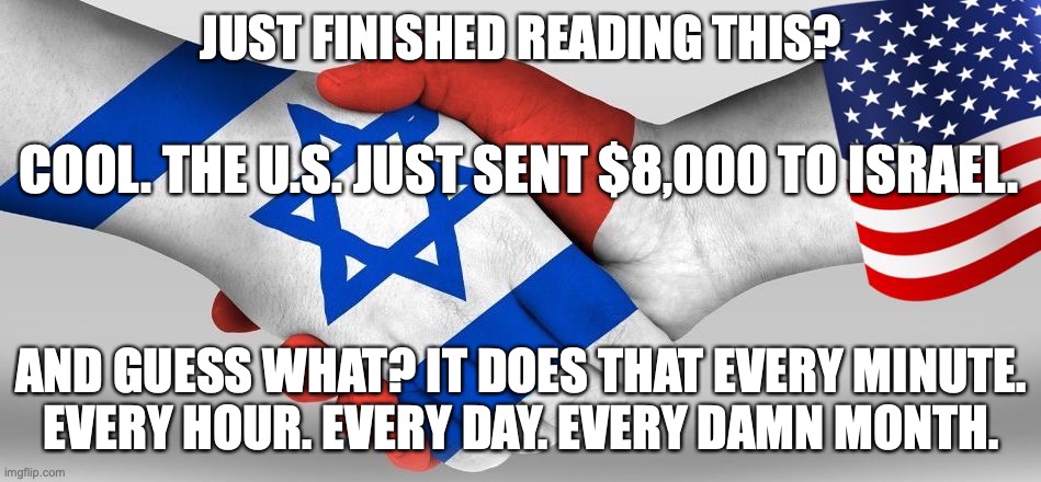US sends 8 thousand a minute to Israel | JUST FINISHED READING THIS? COOL. THE U.S. JUST SENT $8,000 TO ISRAEL. AND GUESS WHAT? IT DOES THAT EVERY MINUTE.
EVERY HOUR. EVERY DAY. EVERY DAMN MONTH. | image tagged in israel,jews,united states,zionists,right wing,maga | made w/ Imgflip meme maker
