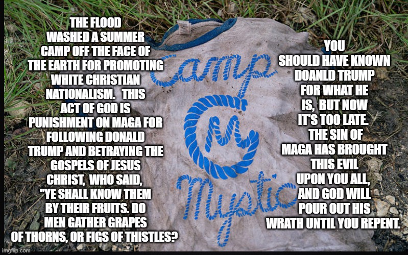 YOU SHOULD HAVE KNOWN DOANLD TRUMP FOR WHAT HE IS,  BUT NOW IT'S TOO LATE.   THE SIN OF MAGA HAS BROUGHT THIS EVIL UPON YOU ALL,  AND GOD WILL POUR OUT HIS WRATH UNTIL YOU REPENT. THE FLOOD WASHED A SUMMER CAMP OFF THE FACE OF THE EARTH FOR PROMOTING WHITE CHRISTIAN NATIONALISM.   THIS ACT OF GOD IS PUNISHMENT ON MAGA FOR FOLLOWING DONALD TRUMP AND BETRAYING THE GOSPELS OF JESUS CHRIST,  WHO SAID,  "YE SHALL KNOW THEM BY THEIR FRUITS. DO MEN GATHER GRAPES OF THORNS, OR FIGS OF THISTLES? | made w/ Imgflip meme maker