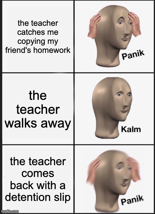 no cheating in this class | the teacher catches me copying my friend's homework; the teacher walks away; the teacher comes back with a detention slip | image tagged in memes,panik kalm panik | made w/ Imgflip meme maker
