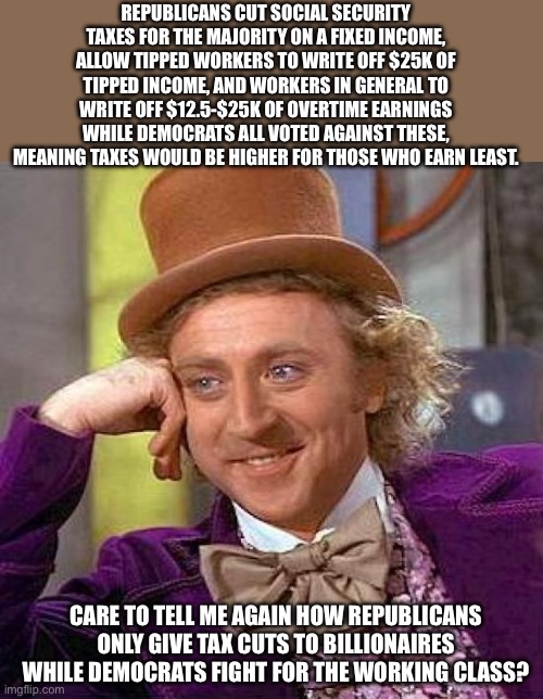 Creepy Condescending Wonka | REPUBLICANS CUT SOCIAL SECURITY TAXES FOR THE MAJORITY ON A FIXED INCOME, ALLOW TIPPED WORKERS TO WRITE OFF $25K OF TIPPED INCOME, AND WORKERS IN GENERAL TO WRITE OFF $12.5-$25K OF OVERTIME EARNINGS WHILE DEMOCRATS ALL VOTED AGAINST THESE, MEANING TAXES WOULD BE HIGHER FOR THOSE WHO EARN LEAST. CARE TO TELL ME AGAIN HOW REPUBLICANS ONLY GIVE TAX CUTS TO BILLIONAIRES WHILE DEMOCRATS FIGHT FOR THE WORKING CLASS? | image tagged in memes,creepy condescending wonka | made w/ Imgflip meme maker