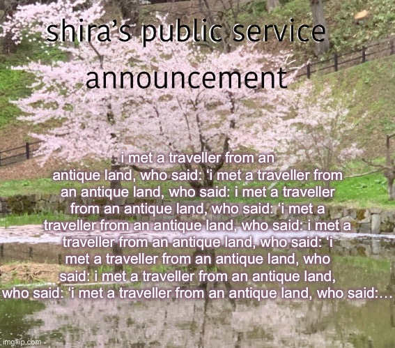 shira’s PSA | i met a traveller from an antique land, who said: ‘i met a traveller from an antique land, who said: i met a traveller from an antique land, who said: ‘i met a traveller from an antique land, who said: i met a traveller from an antique land, who said: ‘i met a traveller from an antique land, who said: i met a traveller from an antique land, who said: ‘i met a traveller from an antique land, who said:… | image tagged in shira s psa | made w/ Imgflip meme maker
