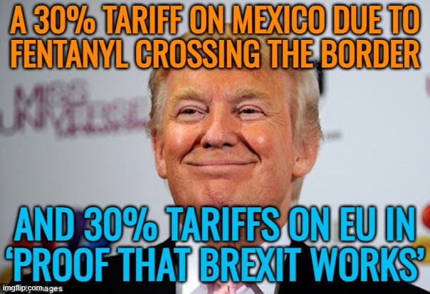 Trump’s 30% tariffs on EU and Mexico | A 30% TARIFF ON MEXICO DUE TO
FENTANYL CROSSING THE BORDER; AND 30% TARIFFS ON EU IN
‘PROOF THAT BREXIT WORKS’ | image tagged in donald trump approves,european union,mexico,donald trump,breaking news,tariffs | made w/ Imgflip meme maker