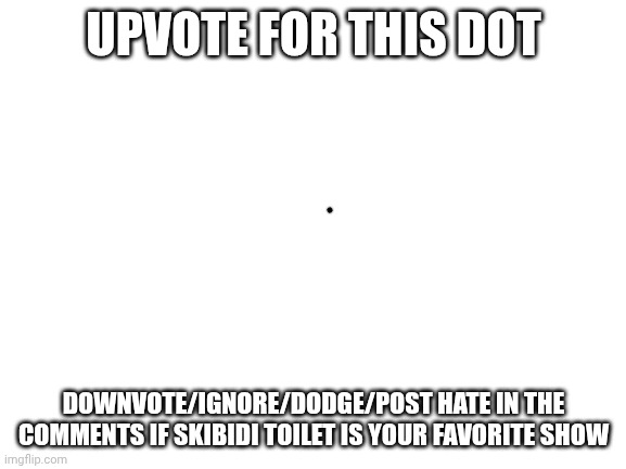 Proof imgflipers would upvote anything | UPVOTE FOR THIS DOT; DOWNVOTE/IGNORE/DODGE/POST HATE IN THE COMMENTS IF SKIBIDI TOILET IS YOUR FAVORITE SHOW | image tagged in blank white template | made w/ Imgflip meme maker
