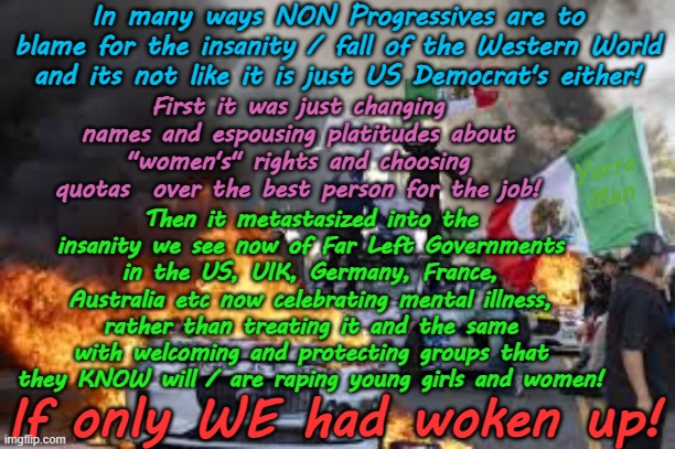 NON Progressives are as much to blame for the fall of the Western World as the Far Left! | In many ways NON Progressives are to blame for the insanity / fall of the Western World and its not like it is just US Democrat's either! First it was just changing names and espousing platitudes about "women's" rights and choosing quotas  over the best person for the job! Yarra Man; Then it metastasized into the insanity we see now of Far Left Governments in the US, UIK, Germany, France, Australia etc now celebrating mental illness, rather than treating it and the same with welcoming and protecting groups that they KNOW will / are raping young girls and women! If only WE had woken up! | image tagged in us democrats biden,united islamic kingdom stalin starmer,european islamic union,self gratification by proxy,australia albo | made w/ Imgflip meme maker