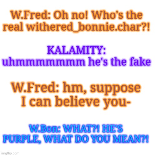 W.Fred: Oh no! Who's the real withered_bonnie.char?! KALAMITY: uhmmmmmmm he's the fake; W.Fred: hm, suppose I can believe you-; W.Bon: WHAT?! HE'S PURPLE, WHAT DO YOU MEAN?! | made w/ Imgflip meme maker