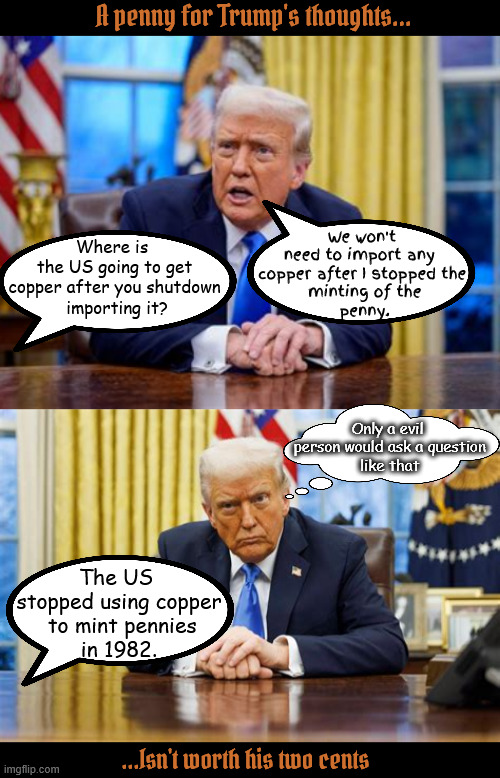 Trump's thoughts aren't worth a plugged nickel | A penny for Trump's thoughts... Where is 
the US going to get copper after you shutdown
 importing it? We won't
need to import any 
copper after I stopped the
 minting of the
 penny. Only a evil
 person would ask a question
 like that; The US 
stopped using copper
 to mint pennies
in 1982. ...Isn't worth his two cents | image tagged in copper caper,only a evil person would ask that qyestion,trump's two cents,non-cents,bad penny,trump stumped | made w/ Imgflip meme maker