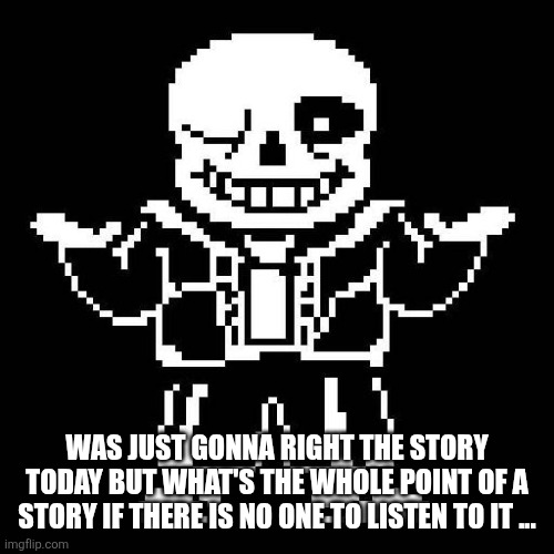sans undertale | WAS JUST GONNA RIGHT THE STORY TODAY BUT WHAT'S THE WHOLE POINT OF A STORY IF THERE IS NO ONE TO LISTEN TO IT ... | image tagged in sans undertale | made w/ Imgflip meme maker