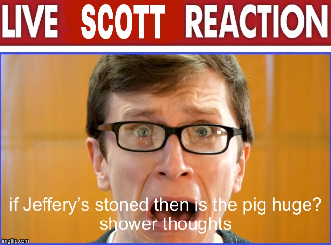 live Scott reaction | if Jeffery’s stoned then is the pig huge?
shower thoughts | image tagged in live scott reaction | made w/ Imgflip meme maker