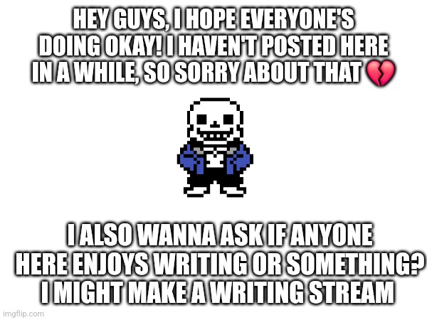 I'm back now, I think. | HEY GUYS, I HOPE EVERYONE'S DOING OKAY! I HAVEN'T POSTED HERE IN A WHILE, SO SORRY ABOUT THAT 💔; I ALSO WANNA ASK IF ANYONE HERE ENJOYS WRITING OR SOMETHING? I MIGHT MAKE A WRITING STREAM | image tagged in sans of topic | made w/ Imgflip meme maker