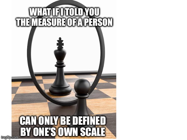 Pawn to King | WHAT IF I TOLD YOU

THE MEASURE OF A PERSON; CAN ONLY BE DEFINED BY ONE’S OWN SCALE | image tagged in motivation,self esteem,truth,person,inspirational quote,quotes | made w/ Imgflip meme maker