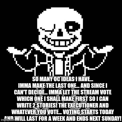 sans undertale | SO MANY OC IDEAS I HAVE... IMMA MAKE THE LAST ONE... AND SINCE I CAN'T DECIDE... IMMA LET THE STREAM VOTE WHICH ONE I SHALL MAKE FIRST SO I CAN WRITE 2 STORIES! THE EXECUTIONER AND WHATEVER YOU VOTE... VOTING STARTS TODAY AND WILL LAST FOR A WEEK AND ENDS NEXT SUNDAY! | image tagged in sans undertale | made w/ Imgflip meme maker