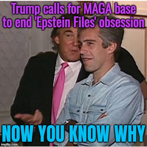 Now you know why. | Trump calls for MAGA base to end 'Epstein Files' obsession; NOW YOU KNOW WHY | image tagged in trump epstein,jeffrey epstein,pedophiles,pedophile,donald trump,make america great again | made w/ Imgflip meme maker