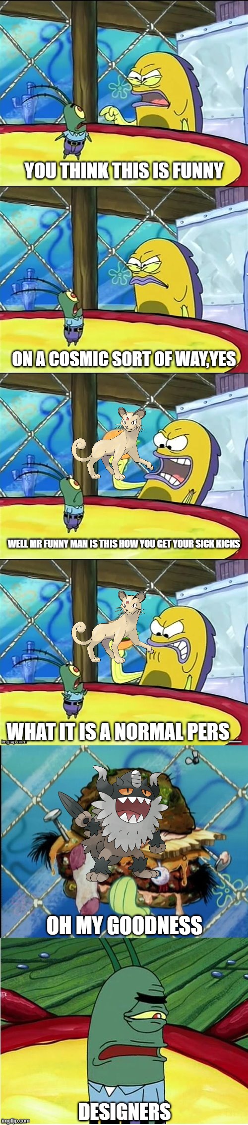 Just a normal Persian | YOU THINK THIS IS FUNNY; ON A COSMIC SORT OF WAY,YES; WELL MR FUNNY MAN IS THIS HOW YOU GET YOUR SICK KICKS; WHAT IT IS A NORMAL PERS_; OH MY GOODNESS; DESIGNERS | image tagged in well mr funnyman is this how you get your sick kicks,pokemon sword and shield | made w/ Imgflip meme maker