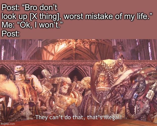 They can’t do that, that’s illegal | Post: “Bro don’t look up [X thing], worst mistake of my life.”
Me: “Ok, I won’t.”
Post: | image tagged in they can t do that that s illegal | made w/ Imgflip meme maker