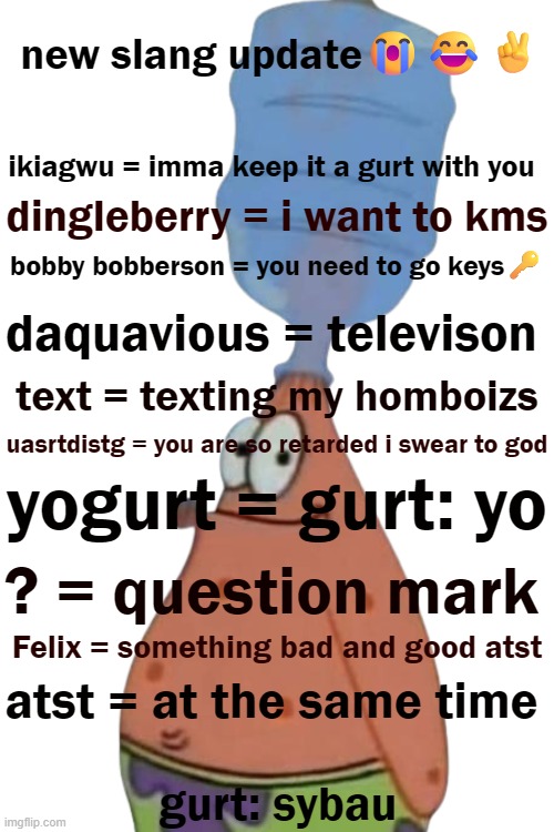 new slang update | new slang update😭😂✌️; ikiagwu = imma keep it a gurt with you; dingleberry = i want to kms; bobby bobberson = you need to go keys🔑; daquavious = televison; text = texting my homboizs; uasrtdistg = you are so retarded i swear to god; yogurt = gurt: yo; ? = question mark; Felix = something bad and good atst; atst = at the same time; gurt: sybau | image tagged in slang,tiktok | made w/ Imgflip meme maker
