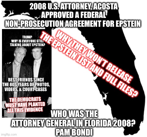 Florida | 2008 U.S. ATTORNEY, ACOSTA APPROVED A FEDERAL NON-PROSECUTION AGREEMENT FOR EPSTEIN; WHY THEY WON’T RELEASE THE EPSTEIN LIST AND FULL FILES? WHO WAS THE ATTORNEY GENERAL IN FLORIDA 2008? 
PAM BONDI | image tagged in florida | made w/ Imgflip meme maker