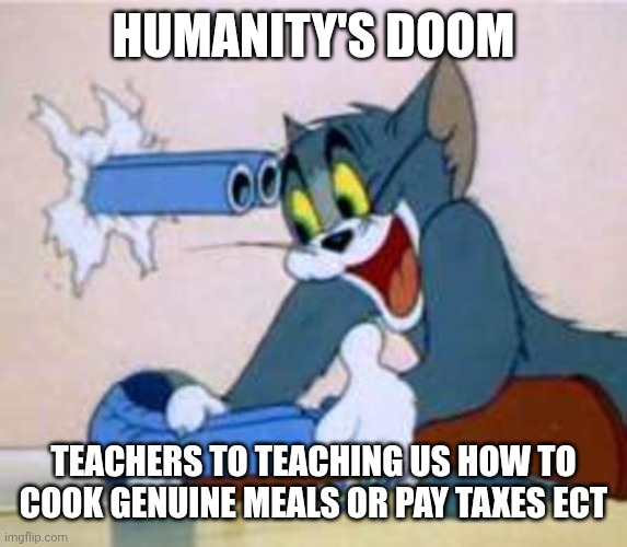 tom the cat shooting himself  | HUMANITY'S DOOM; TEACHERS TO TEACHING US HOW TO COOK GENUINE MEALS OR PAY TAXES ECT | image tagged in tom the cat shooting himself | made w/ Imgflip meme maker