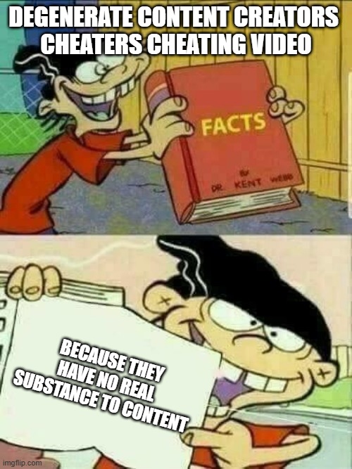 cheaters cheating | DEGENERATE CONTENT CREATORS 
CHEATERS CHEATING VIDEO; BECAUSE THEY HAVE NO REAL SUBSTANCE TO CONTENT | image tagged in double d facts book | made w/ Imgflip meme maker