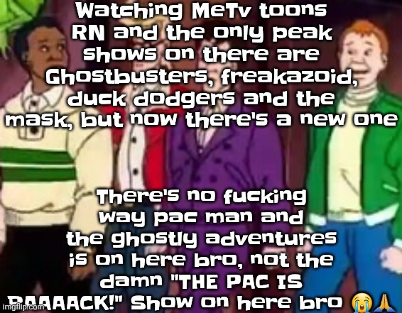 Listening to: Crazy - le sserafim | Watching MeTv toons RN and the only peak shows on there are Ghostbusters, freakazoid, duck dodgers and the mask, but now there's a new one; There's no fu‍cking way pac man and the ghostly adventures is on here bro, not the damn "THE PAC IS BAAAACK!" Show on here bro 😭🙏 | image tagged in nice outfits guys | made w/ Imgflip meme maker