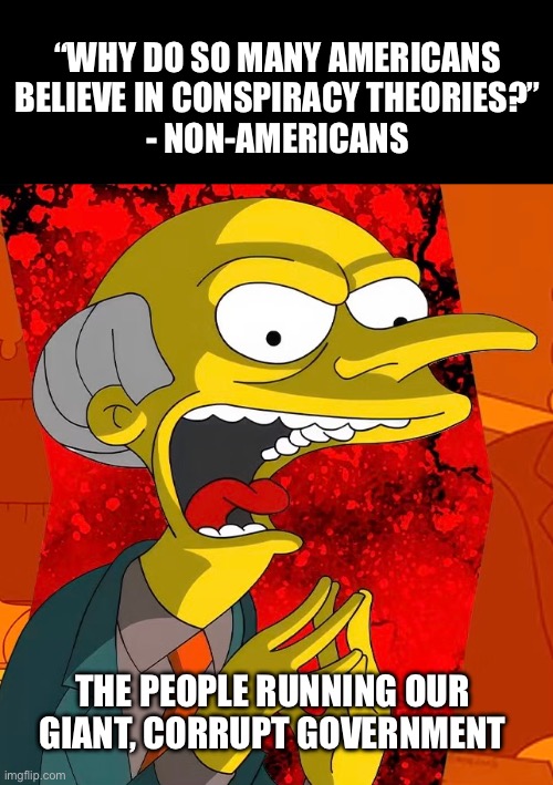 Because They Conspire | “WHY DO SO MANY AMERICANS
BELIEVE IN CONSPIRACY THEORIES?”
- NON-AMERICANS; THE PEOPLE RUNNING OUR GIANT, CORRUPT GOVERNMENT | made w/ Imgflip meme maker