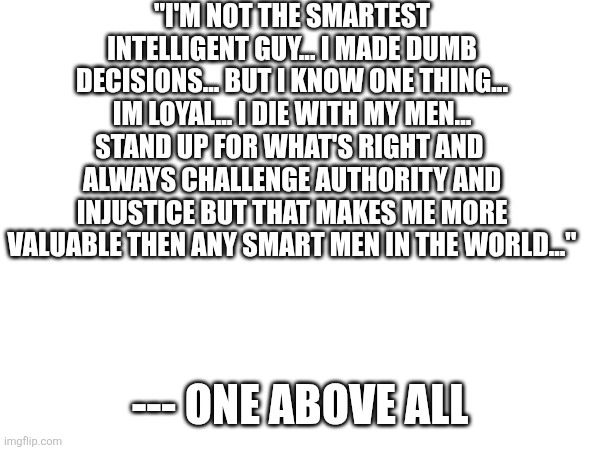 "I'M NOT THE SMARTEST INTELLIGENT GUY... I MADE DUMB DECISIONS... BUT I KNOW ONE THING... IM LOYAL... I DIE WITH MY MEN... STAND UP FOR WHAT'S RIGHT AND  ALWAYS CHALLENGE AUTHORITY AND INJUSTICE BUT THAT MAKES ME MORE VALUABLE THEN ANY SMART MEN IN THE WORLD..."; --- ONE ABOVE ALL | made w/ Imgflip meme maker
