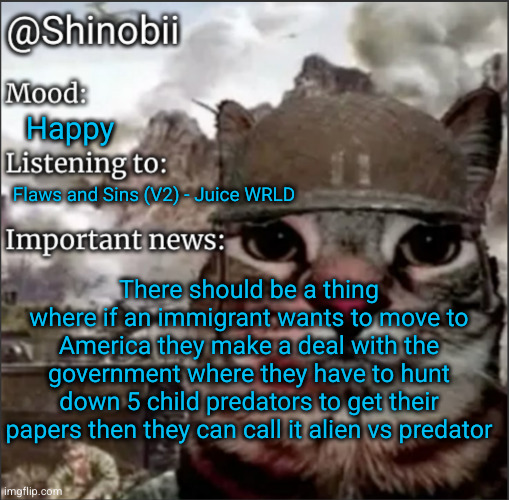 I'm a genius | Happy; Flaws and Sins (V2) - Juice WRLD; There should be a thing where if an immigrant wants to move to America they make a deal with the government where they have to hunt down 5 child predators to get their papers then they can call it alien vs predator | image tagged in shinobii announcement temp 1,alien vs predator,alien,predator,funny,genius | made w/ Imgflip meme maker