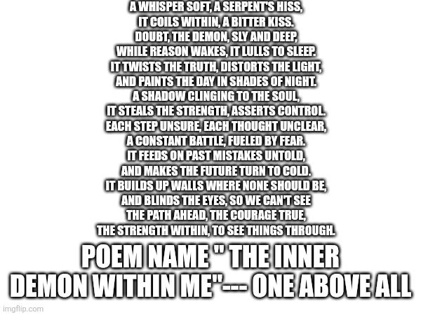 A WHISPER SOFT, A SERPENT'S HISS,
IT COILS WITHIN, A BITTER KISS.
DOUBT, THE DEMON, SLY AND DEEP,
WHILE REASON WAKES, IT LULLS TO SLEEP.
IT TWISTS THE TRUTH, DISTORTS THE LIGHT,
AND PAINTS THE DAY IN SHADES OF NIGHT.
A SHADOW CLINGING TO THE SOUL,
IT STEALS THE STRENGTH, ASSERTS CONTROL.
EACH STEP UNSURE, EACH THOUGHT UNCLEAR,
A CONSTANT BATTLE, FUELED BY FEAR.
IT FEEDS ON PAST MISTAKES UNTOLD,
AND MAKES THE FUTURE TURN TO COLD.
IT BUILDS UP WALLS WHERE NONE SHOULD BE,
AND BLINDS THE EYES, SO WE CAN'T SEE
THE PATH AHEAD, THE COURAGE TRUE,
THE STRENGTH WITHIN, TO SEE THINGS THROUGH. POEM NAME " THE INNER DEMON WITHIN ME"--- ONE ABOVE ALL | made w/ Imgflip meme maker