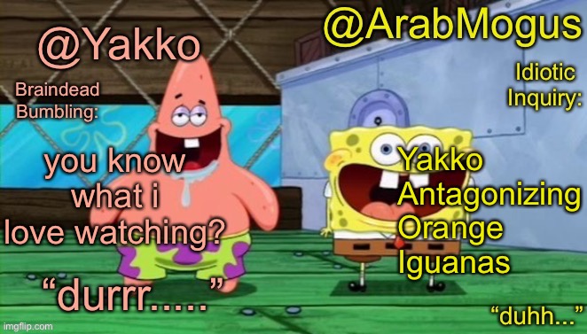 Yakko and ArabMogus’s shared temp | you know what i love watching? Yakko
Antagonizing
Orange
Iguanas | image tagged in yakko and arabmogus s shared temp | made w/ Imgflip meme maker