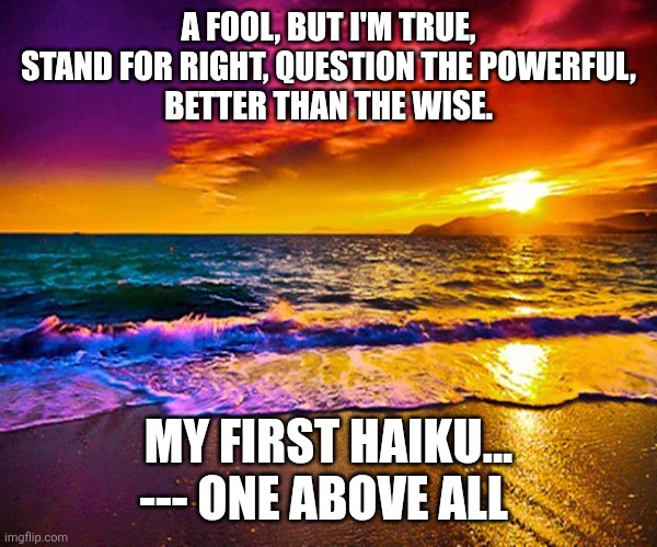 Beautiful Sunset | A FOOL, BUT I'M TRUE,
STAND FOR RIGHT, QUESTION THE POWERFUL,
BETTER THAN THE WISE. MY FIRST HAIKU... --- ONE ABOVE ALL | image tagged in beautiful sunset | made w/ Imgflip meme maker