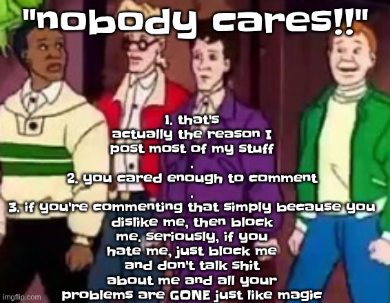 nice outfits guys | 1. that's actually the reason I post most of my stuff
.
2. you cared enough to comment
.
3. if you're commenting that simply because you dislike me, then block me. seriously, if you hate me, just block me and don't talk shit about me and all your problems are GONE just like magic; "nobody cares!!" | image tagged in nice outfits guys | made w/ Imgflip meme maker
