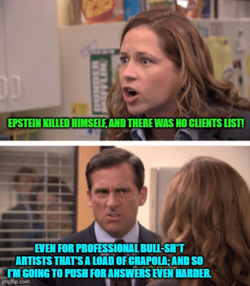 Yeah, even most Trump supporters don't seem willing to buy into this one. | EPSTEIN KILLED HIMSELF, AND THERE WAS NO CLIENTS LIST! EVEN FOR PROFESSIONAL BULL-SH*T ARTISTS THAT'S A LOAD OF CRAPOLA; AND SO I'M GOING TO PUSH FOR ANSWERS EVEN HARDER. | image tagged in even harder | made w/ Imgflip meme maker