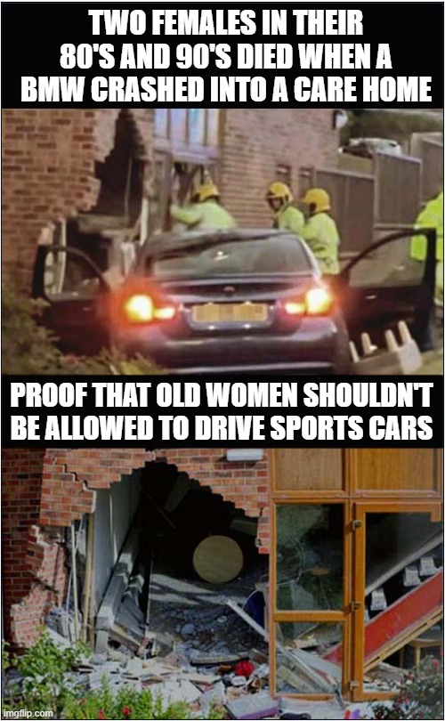 Police Chase Ends In Tragedy | TWO FEMALES IN THEIR 80'S AND 90'S DIED WHEN A BMW CRASHED INTO A CARE HOME; PROOF THAT OLD WOMEN SHOULDN'T BE ALLOWED TO DRIVE SPORTS CARS | image tagged in police chase,deaths,old drivers,dark humour | made w/ Imgflip meme maker