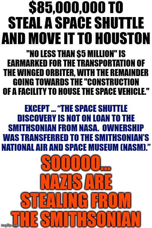 Trump And Ted Cruz Blatantly Following In Hitler's Footsteps | $85,000,000 TO STEAL A SPACE SHUTTLE AND MOVE IT TO HOUSTON; "NO LESS THAN $5 MILLION" IS EARMARKED FOR THE TRANSPORTATION OF THE WINGED ORBITER, WITH THE REMAINDER GOING TOWARDS THE "CONSTRUCTION OF A FACILITY TO HOUSE THE SPACE VEHICLE."; EXCEPT ... “THE SPACE SHUTTLE DISCOVERY IS NOT ON LOAN TO THE SMITHSONIAN FROM NASA.  OWNERSHIP WAS TRANSFERRED TO THE SMITHSONIAN’S NATIONAL AIR AND SPACE MUSEUM (NASM).”; SOOOOO... NAZIS ARE STEALING FROM THE SMITHSONIAN | image tagged in memes,maga,nazis,nazis steal art and science,the smithsonian,wake up | made w/ Imgflip meme maker