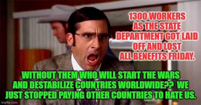 Loud Noises | 1300 WORKERS AS THE STATE DEPARTMENT GOT LAID OFF AND LOST ALL BENEFITS FRIDAY. WITHOUT THEM WHO WILL START THE WARS AND DESTABILIZE COUNTRIES WORLDWIDE??  WE JUST STOPPED PAYING OTHER COUNTRIES TO HATE US. | image tagged in loud noises | made w/ Imgflip meme maker