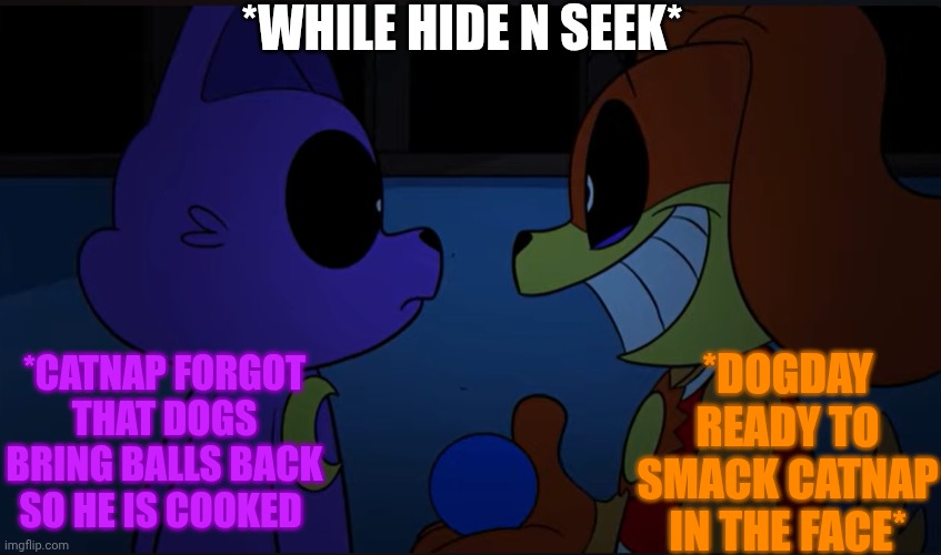 Dogs always bring the ball right back to the person who threw it | *WHILE HIDE N SEEK*; *DOGDAY READY TO SMACK CATNAP IN THE FACE*; *CATNAP FORGOT THAT DOGS BRING BALLS BACK SO HE IS COOKED | image tagged in dogs always bring the ball right back to the person who threw it | made w/ Imgflip meme maker