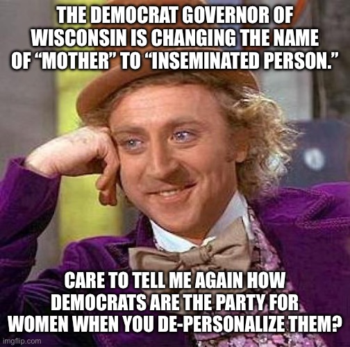 Creepy Condescending Wonka | THE DEMOCRAT GOVERNOR OF WISCONSIN IS CHANGING THE NAME OF “MOTHER” TO “INSEMINATED PERSON.”; CARE TO TELL ME AGAIN HOW DEMOCRATS ARE THE PARTY FOR WOMEN WHEN YOU DE-PERSONALIZE THEM? | image tagged in memes,creepy condescending wonka | made w/ Imgflip meme maker