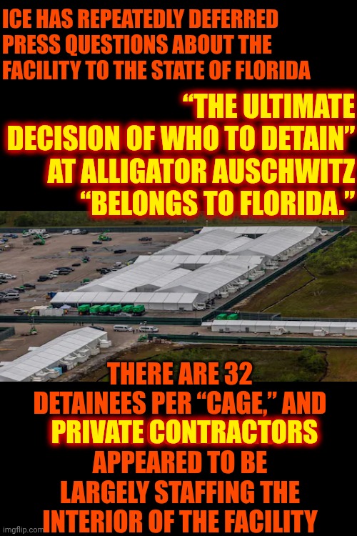 It's A State Sanctioned Concentration Camp Run By PRIVATE CONTRACTORS. If It Were Legal The Prisoners Would Have Had Due Process | ICE HAS REPEATEDLY DEFERRED PRESS QUESTIONS ABOUT THE FACILITY TO THE STATE OF FLORIDA; “THE ULTIMATE DECISION OF WHO TO DETAIN”
AT ALLIGATOR AUSCHWITZ
“BELONGS TO FLORIDA.”; THERE ARE 32 DETAINEES PER “CAGE,” AND
PRIVATE CONTRACTORS
APPEARED TO BE LARGELY STAFFING THE INTERIOR OF THE FACILITY; PRIVATE CONTRACTORS | image tagged in memes,maga,concentration camp,boycott florida,nazis,auschwitz | made w/ Imgflip meme maker